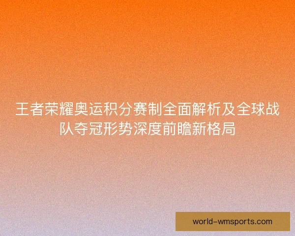 王者荣耀奥运积分赛制全面解析及全球战队夺冠形势深度前瞻新格局