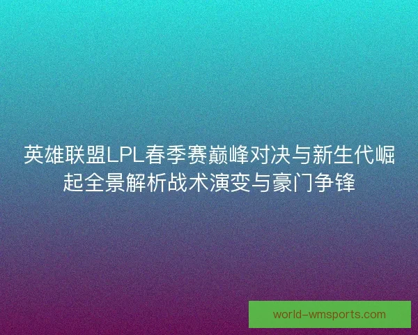英雄联盟LPL春季赛巅峰对决与新生代崛起全景解析战术演变与豪门争锋