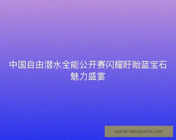 中国自由潜水全能公开赛闪耀盱眙蓝宝石魅力盛宴