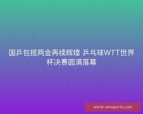 国乒包揽两金再续辉煌 乒乓球WTT世界杯决赛圆满落幕