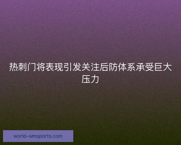 热刺门将表现引发关注后防体系承受巨大压力