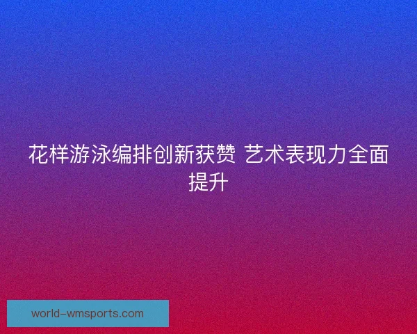 花样游泳编排创新获赞 艺术表现力全面提升