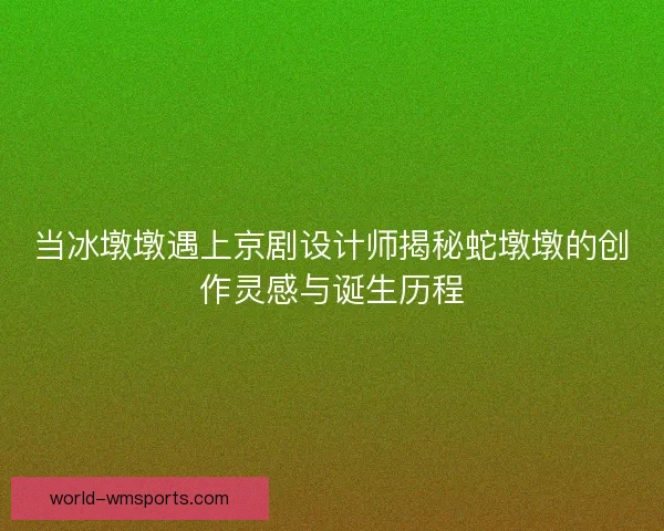 当冰墩墩遇上京剧设计师揭秘蛇墩墩的创作灵感与诞生历程