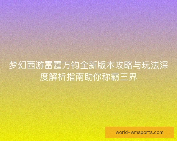 梦幻西游雷霆万钧全新版本攻略与玩法深度解析指南助你称霸三界