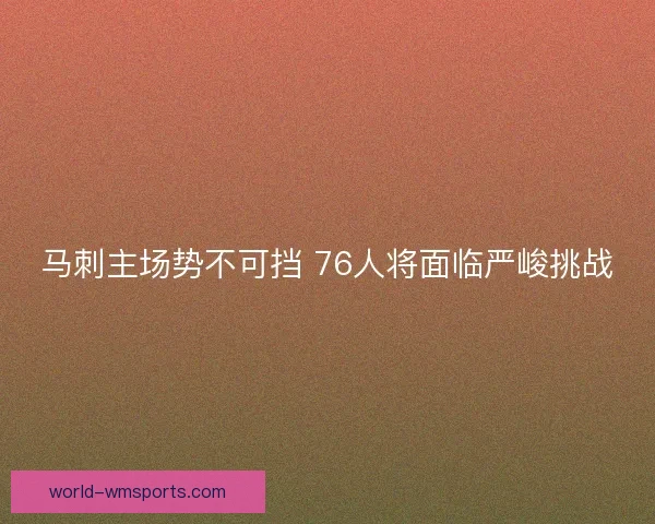 马刺主场势不可挡 76人将面临严峻挑战