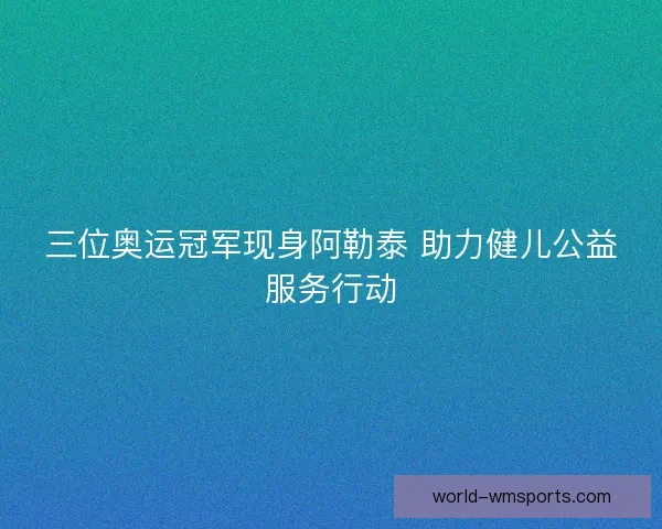 三位奥运冠军现身阿勒泰 助力健儿公益服务行动
