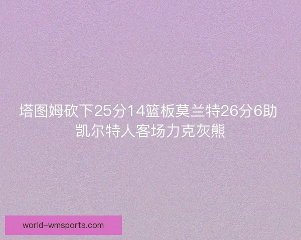 塔图姆砍下25分14篮板莫兰特26分6助 凯尔特人客场力克灰熊