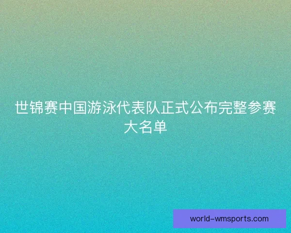 世锦赛中国游泳代表队正式公布完整参赛大名单