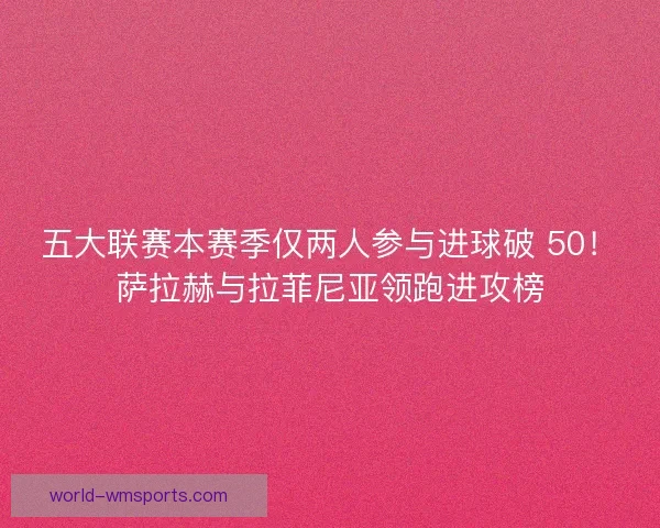 五大联赛本赛季仅两人参与进球破 50！萨拉赫与拉菲尼亚领跑进攻榜