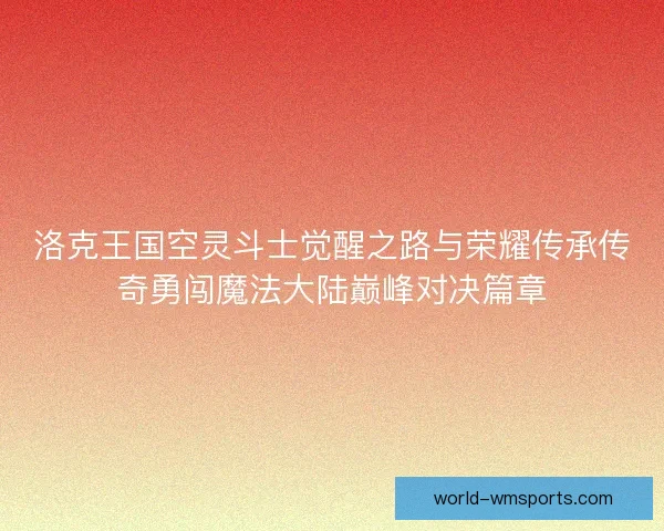 洛克王国空灵斗士觉醒之路与荣耀传承传奇勇闯魔法大陆巅峰对决篇章