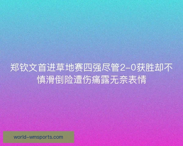 郑钦文首进草地赛四强尽管2-0获胜却不慎滑倒险遭伤痛露无奈表情
