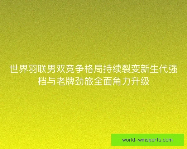 世界羽联男双竞争格局持续裂变新生代强档与老牌劲旅全面角力升级