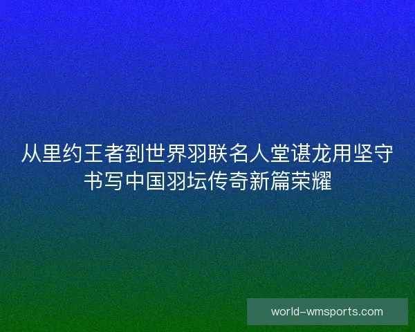 从里约王者到世界羽联名人堂谌龙用坚守书写中国羽坛传奇新篇荣耀