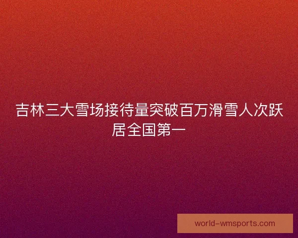 吉林三大雪场接待量突破百万滑雪人次跃居全国第一