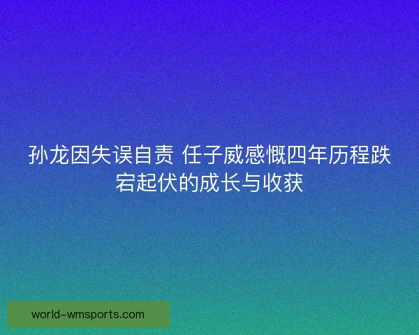 孙龙因失误自责 任子威感慨四年历程跌宕起伏的成长与收获