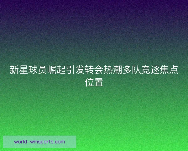 新星球员崛起引发转会热潮多队竞逐焦点位置