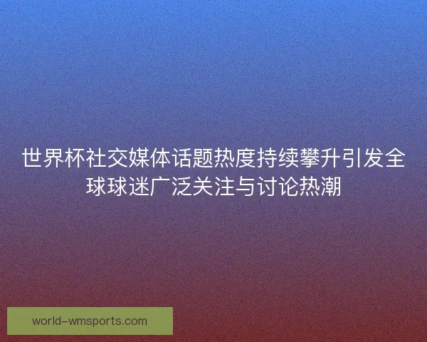 世界杯社交媒体话题热度持续攀升引发全球球迷广泛关注与讨论热潮