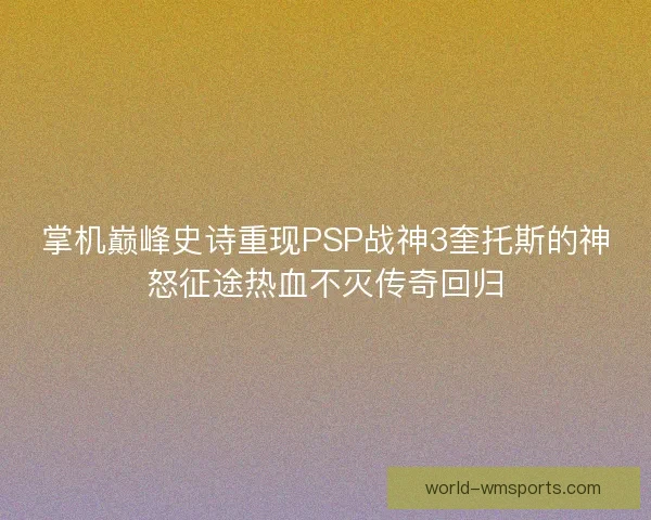 掌机巅峰史诗重现PSP战神3奎托斯的神怒征途热血不灭传奇回归
