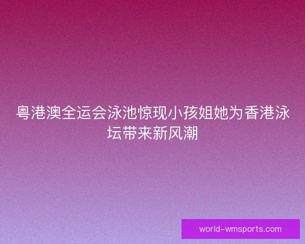 粤港澳全运会泳池惊现小孩姐她为香港泳坛带来新风潮